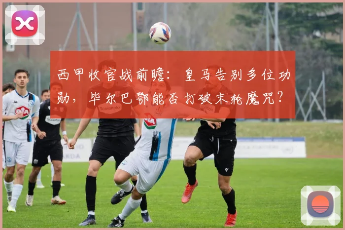 西甲收官战前瞻:皇马告别多位功勋,毕尔巴鄂能否打破末轮魔咒?