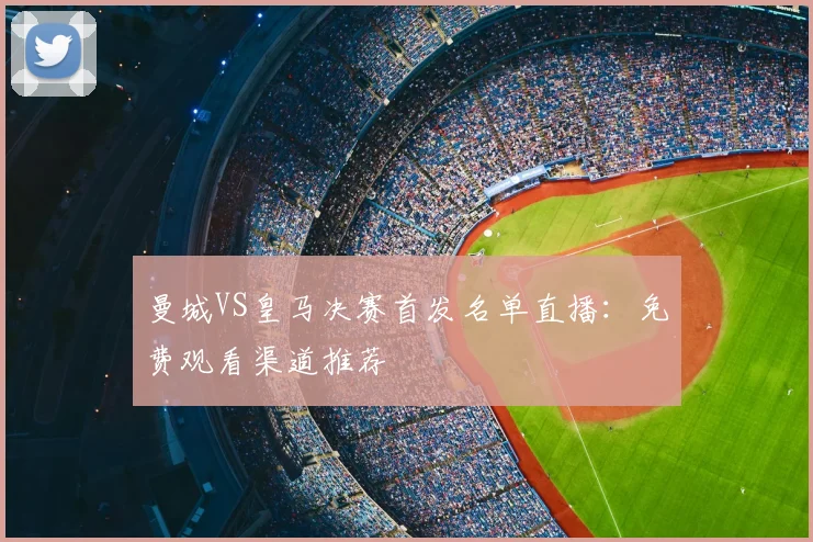 曼城VS皇马决赛首发名单直播：免费观看渠道推荐