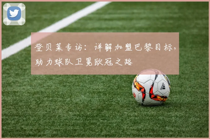 登贝莱专访:详解加盟巴黎目标,助力球队卫冕欧冠之路