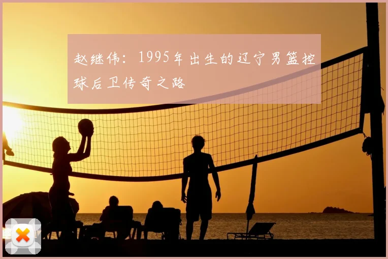 赵继伟：1995年出生的辽宁男篮控球后卫传奇之路