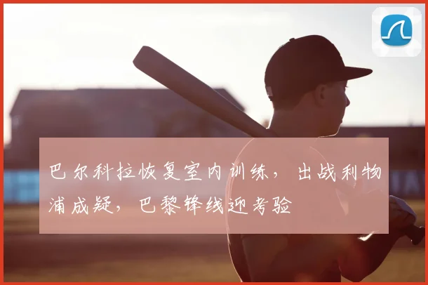 巴尔科拉恢复室内训练，出战利物浦成疑，巴黎锋线迎考验
