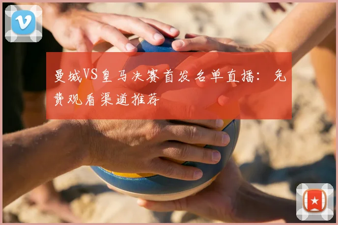 曼城VS皇马决赛首发名单直播：免费观看渠道推荐